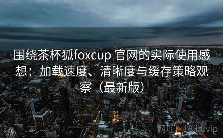 围绕茶杯狐foxcup 官网的实际使用感想：加载速度、清晰度与缓存策略观察（最新版）
