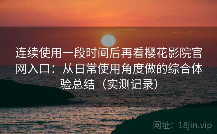 连续使用一段时间后再看樱花影院官网入口：从日常使用角度做的综合体验总结（实测记录）