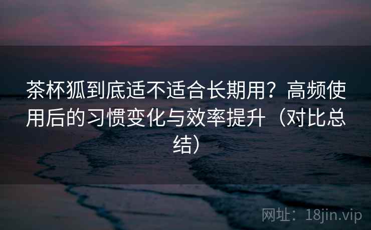 茶杯狐到底适不适合长期用？高频使用后的习惯变化与效率提升（对比总结）