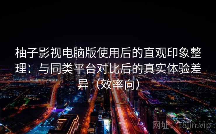 柚子影视电脑版使用后的直观印象整理：与同类平台对比后的真实体验差异（效率向）