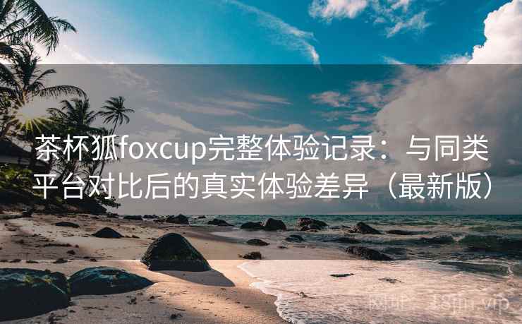 茶杯狐foxcup完整体验记录：与同类平台对比后的真实体验差异（最新版）