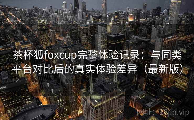 茶杯狐foxcup完整体验记录：与同类平台对比后的真实体验差异（最新版）