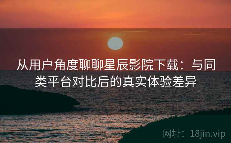 从用户角度聊聊星辰影院下载：与同类平台对比后的真实体验差异