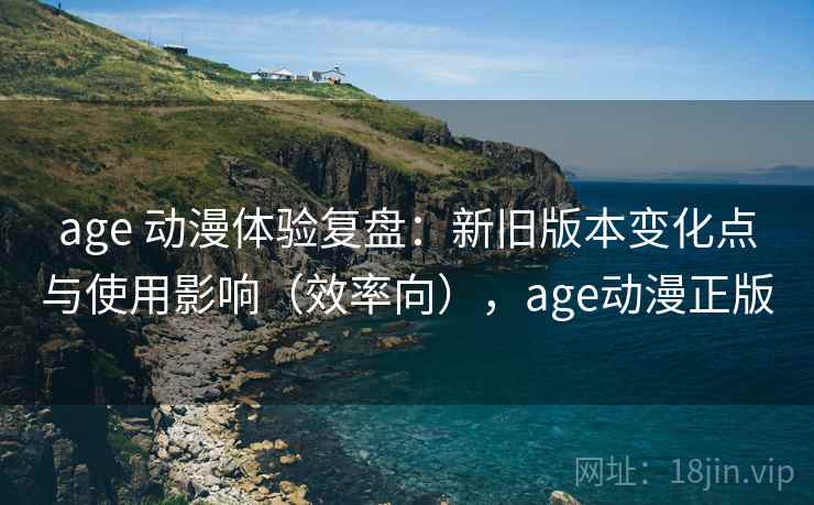 age 动漫体验复盘：新旧版本变化点与使用影响（效率向），age动漫正版