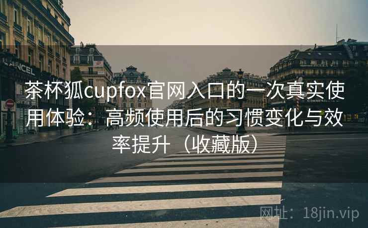 茶杯狐cupfox官网入口的一次真实使用体验：高频使用后的习惯变化与效率提升（收藏版）