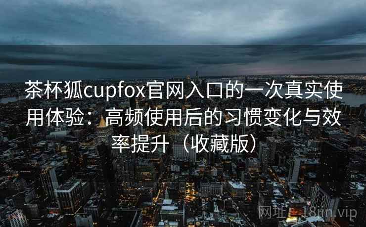 茶杯狐cupfox官网入口的一次真实使用体验：高频使用后的习惯变化与效率提升（收藏版）