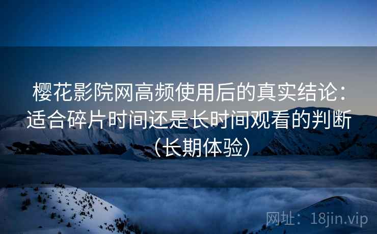 樱花影院网高频使用后的真实结论：适合碎片时间还是长时间观看的判断（长期体验）