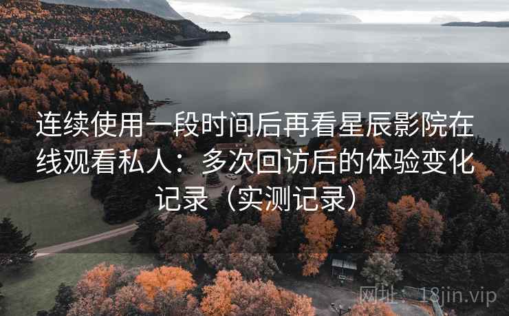 连续使用一段时间后再看星辰影院在线观看私人：多次回访后的体验变化记录（实测记录）