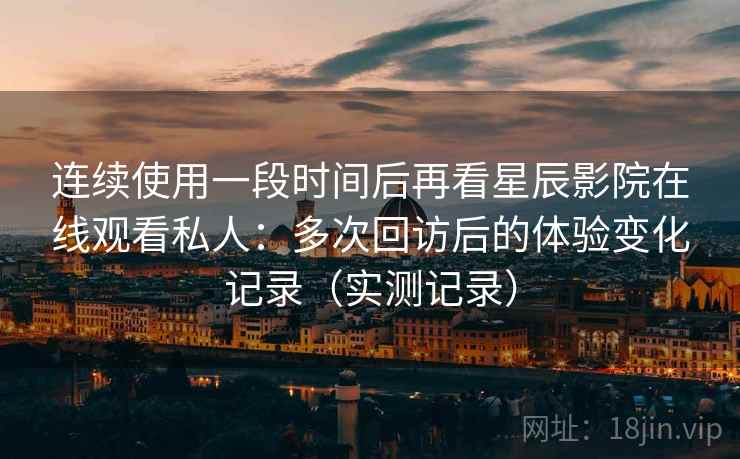 连续使用一段时间后再看星辰影院在线观看私人：多次回访后的体验变化记录（实测记录）