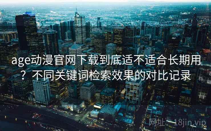 age动漫官网下载到底适不适合长期用？不同关键词检索效果的对比记录