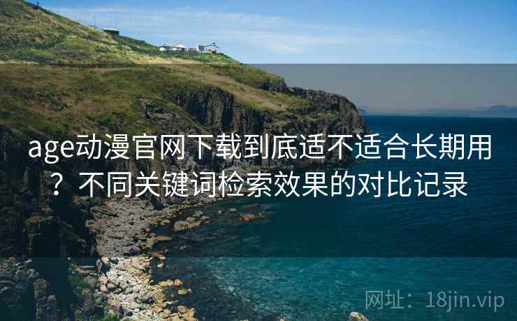 age动漫官网下载到底适不适合长期用？不同关键词检索效果的对比记录