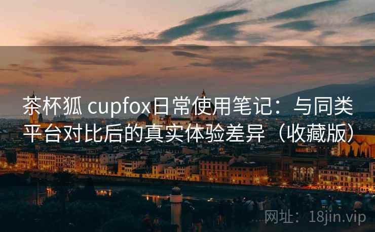 茶杯狐 cupfox日常使用笔记：与同类平台对比后的真实体验差异（收藏版）