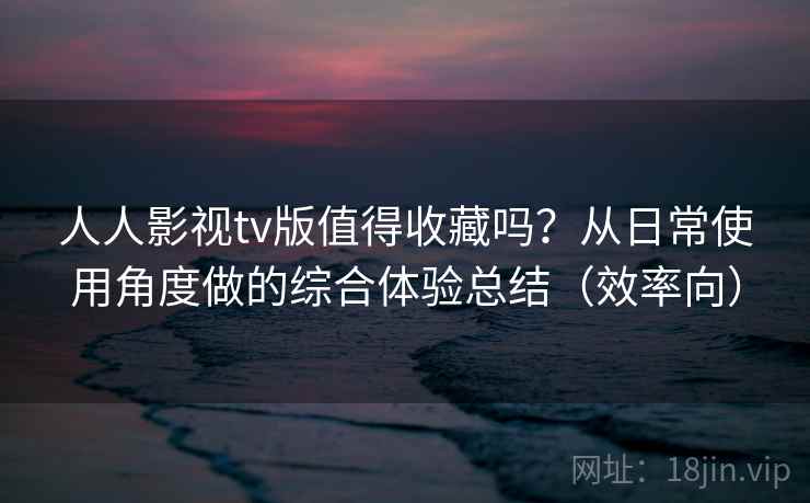 人人影视tv版值得收藏吗？从日常使用角度做的综合体验总结（效率向）