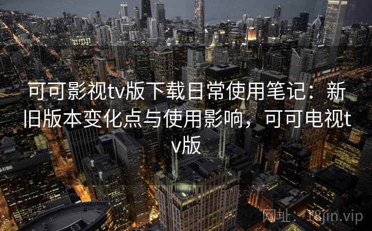 可可影视tv版下载日常使用笔记：新旧版本变化点与使用影响，可可电视tv版