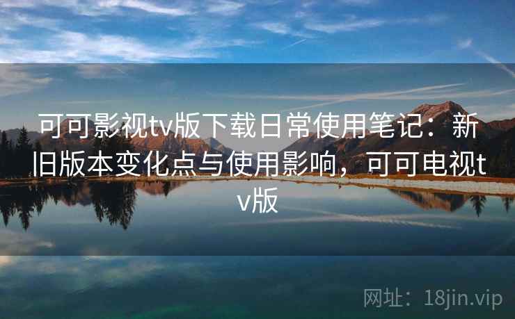 可可影视tv版下载日常使用笔记：新旧版本变化点与使用影响，可可电视tv版