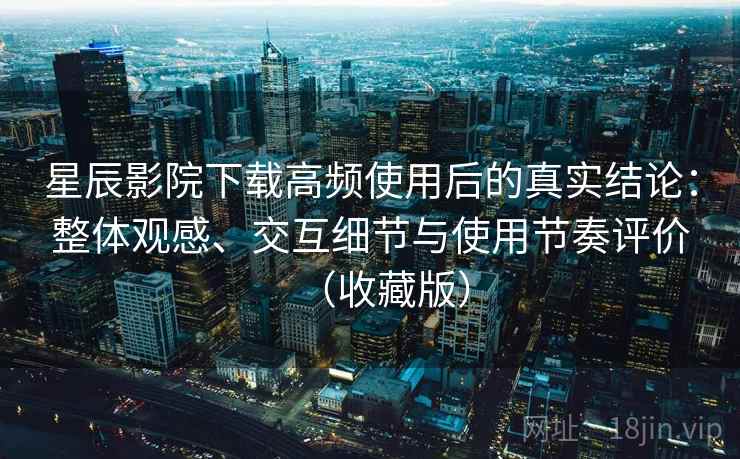 星辰影院下载高频使用后的真实结论：整体观感、交互细节与使用节奏评价（收藏版）