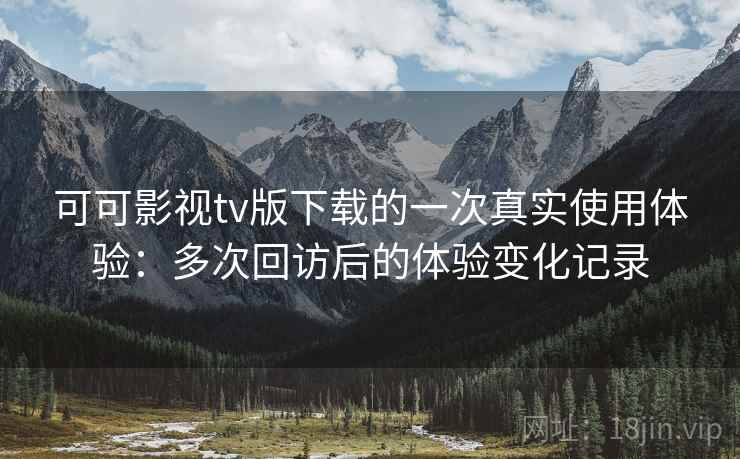 可可影视tv版下载的一次真实使用体验：多次回访后的体验变化记录