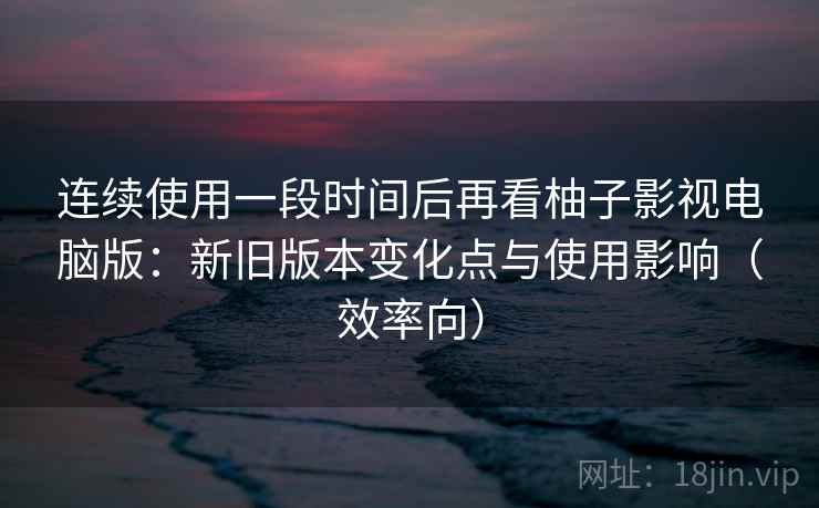 连续使用一段时间后再看柚子影视电脑版：新旧版本变化点与使用影响（效率向）