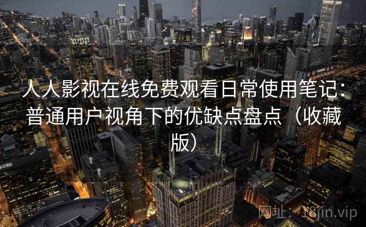 人人影视在线免费观看日常使用笔记：普通用户视角下的优缺点盘点（收藏版）