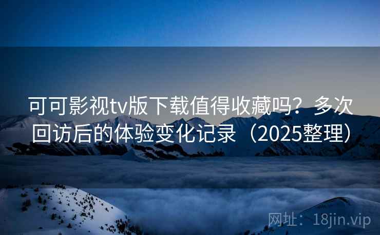 可可影视tv版下载值得收藏吗？多次回访后的体验变化记录（2025整理）