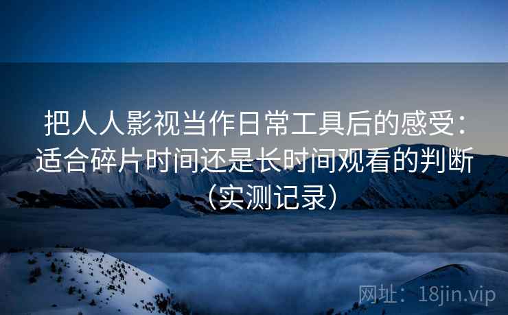 把人人影视当作日常工具后的感受：适合碎片时间还是长时间观看的判断（实测记录）