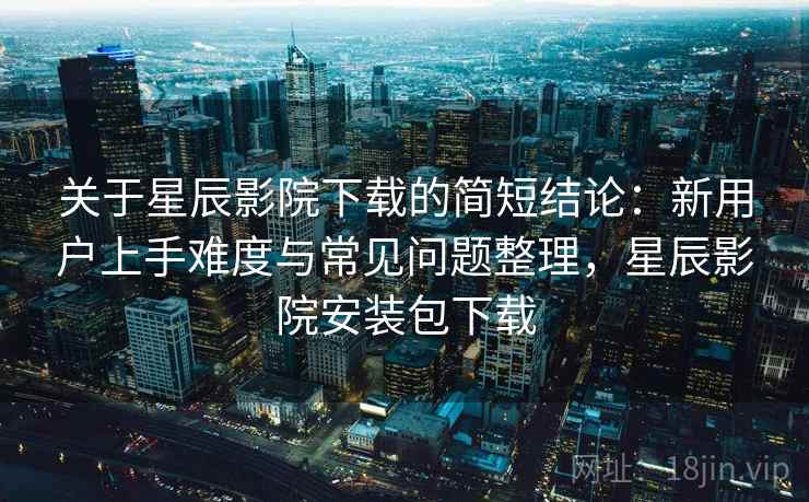 关于星辰影院下载的简短结论：新用户上手难度与常见问题整理，星辰影院安装包下载