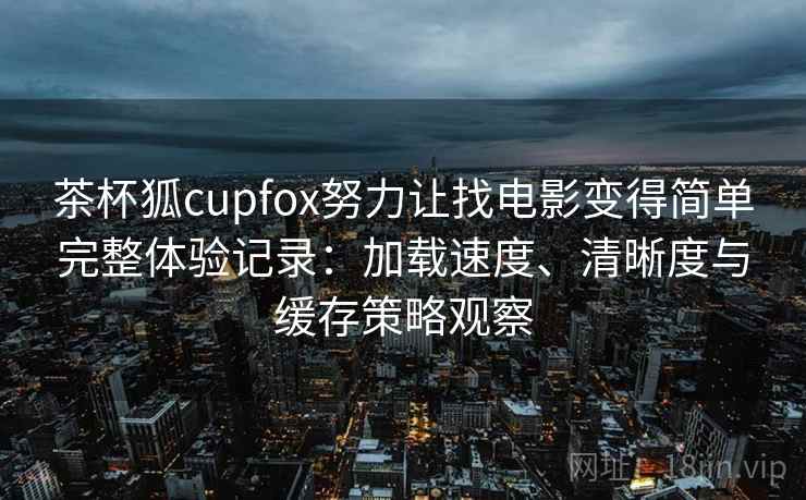 茶杯狐cupfox努力让找电影变得简单完整体验记录：加载速度、清晰度与缓存策略观察
