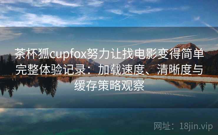 茶杯狐cupfox努力让找电影变得简单完整体验记录：加载速度、清晰度与缓存策略观察