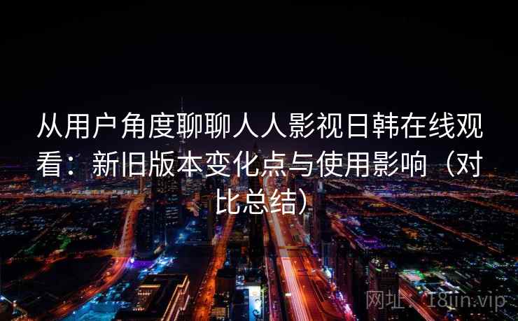 从用户角度聊聊人人影视日韩在线观看：新旧版本变化点与使用影响（对比总结）