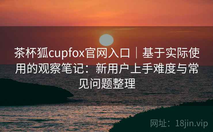 茶杯狐cupfox官网入口|基于实际使用的观察笔记:新用户上手难度与常见问题整理 茶杯狐cupfox官网入口|基于实际使用的观察笔记:新用户上手难度与常见问题整理