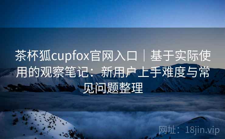 茶杯狐cupfox官网入口|基于实际使用的观察笔记:新用户上手难度与常见问题整理 茶杯狐cupfox官网入口|基于实际使用的观察笔记:新用户上手难度与常见问题整理