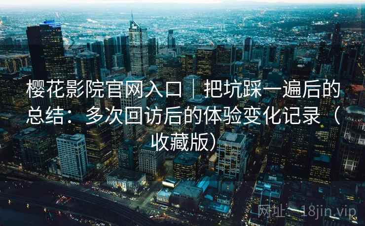 樱花影院官网入口|把坑踩一遍后的总结:多次回访后的体验变化记录(收藏版) 樱花影院官网入口|把坑踩一遍后的总结:多次回访后的体验变化记录(收藏版)