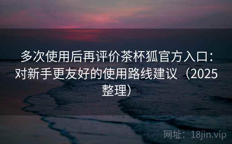 多次使用后再评价茶杯狐官方入口：对新手更友好的使用路线建议（2025整理）