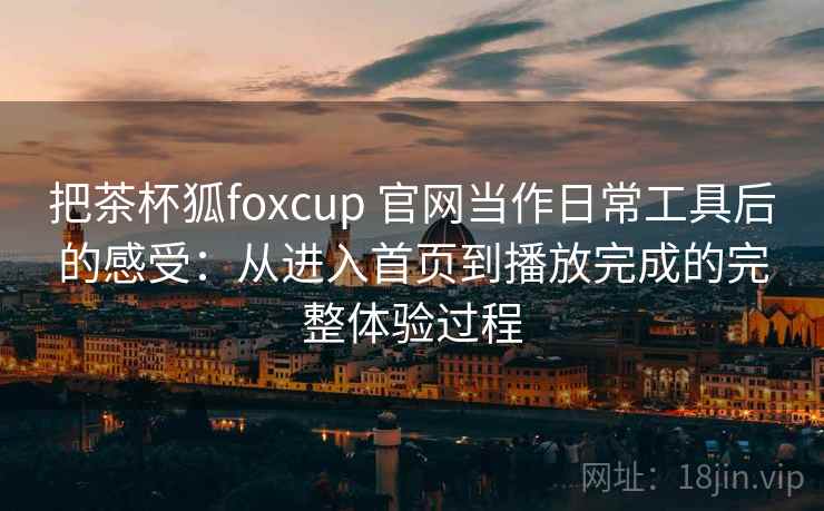 把茶杯狐foxcup 官网当作日常工具后的感受:从进入首页到播放完成的完整体验过程 把茶杯狐foxcup 官网当作日常工具后的感受:从进入首页到播放完成的完整体验过程
