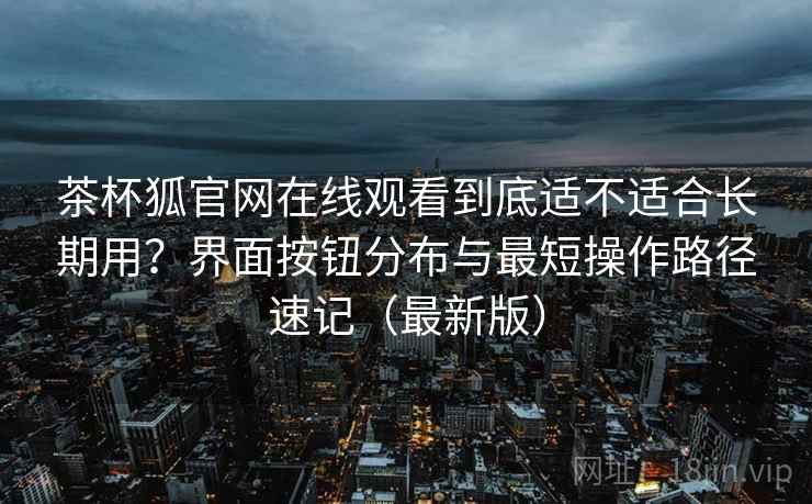 茶杯狐官网在线观看到底适不适合长期用?界面按钮分布与最短操作路径速记(最新版) 茶杯狐官网在线观看到底适不适合长期用?界面按钮分布与最短操作路径速记(最新版)