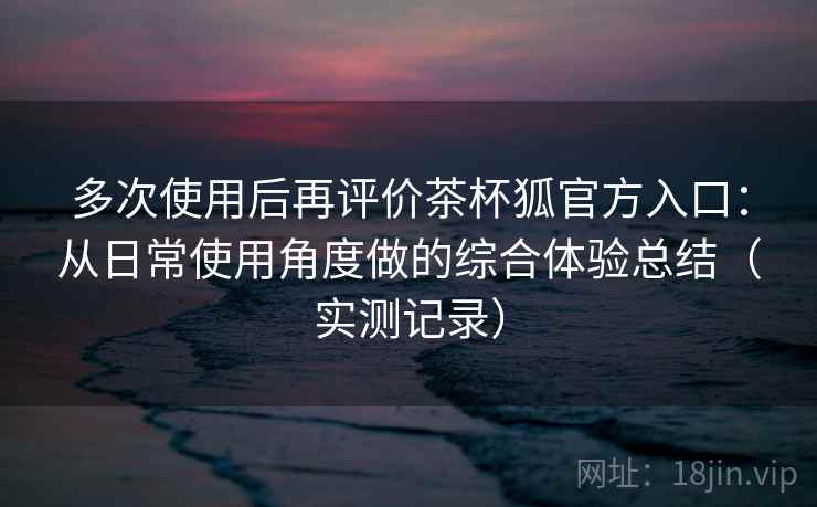 多次使用后再评价茶杯狐官方入口：从日常使用角度做的综合体验总结（实测记录）
