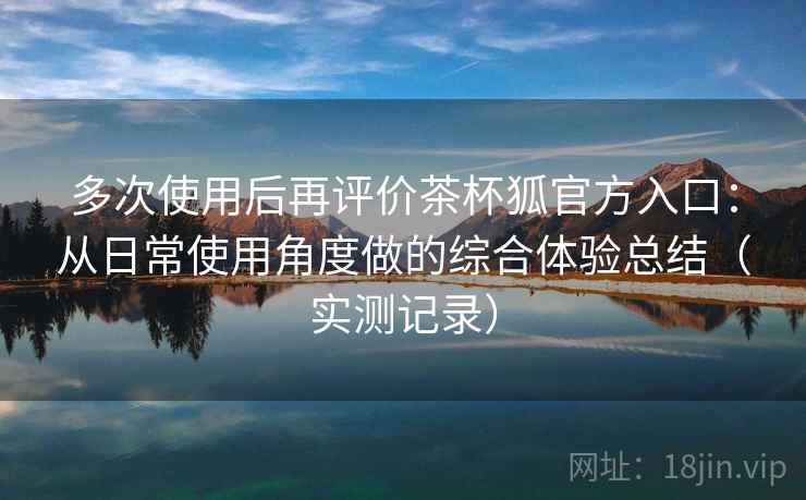 多次使用后再评价茶杯狐官方入口：从日常使用角度做的综合体验总结（实测记录）