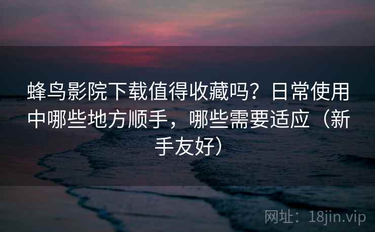 蜂鸟影院下载值得收藏吗?日常使用中哪些地方顺手,哪些需要适应(新手友好) 蜂鸟影院下载值得收藏吗?日常使用中哪些地方顺手,哪些需要适应(新手友好)