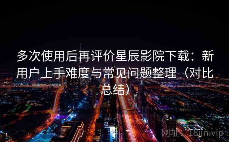 多次使用后再评价星辰影院下载:新用户上手难度与常见问题整理(对比总结) 多次使用后再评价星辰影院下载:新用户上手难度与常见问题整理(对比总结)