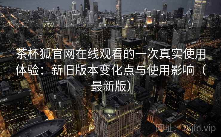 茶杯狐官网在线观看的一次真实使用体验:新旧版本变化点与使用影响(最新版) 茶杯狐官网在线观看的一次真实使用体验:新旧版本变化点与使用影响(最新版)