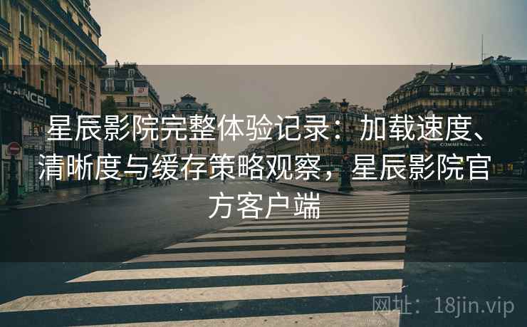 星辰影院完整体验记录:加载速度、清晰度与缓存策略观察,星辰影院官方客户端 星辰影院完整体验记录:加载速度、清晰度与缓存策略观察,星辰影院官方客户端