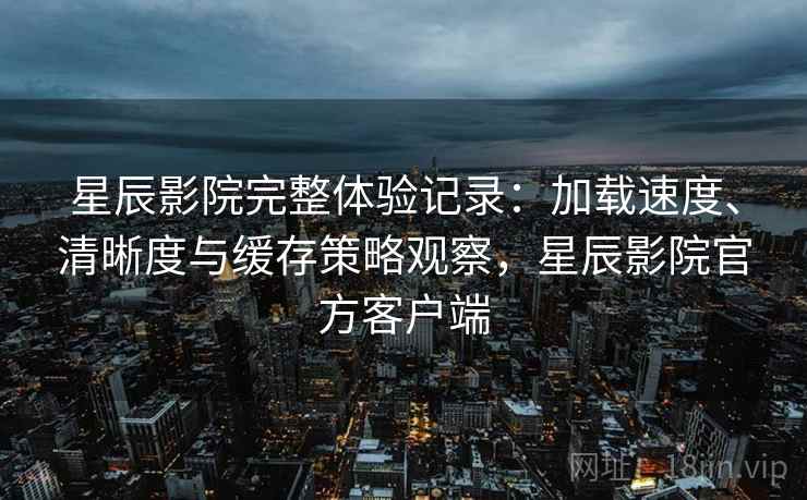 星辰影院完整体验记录:加载速度、清晰度与缓存策略观察,星辰影院官方客户端 星辰影院完整体验记录:加载速度、清晰度与缓存策略观察,星辰影院官方客户端