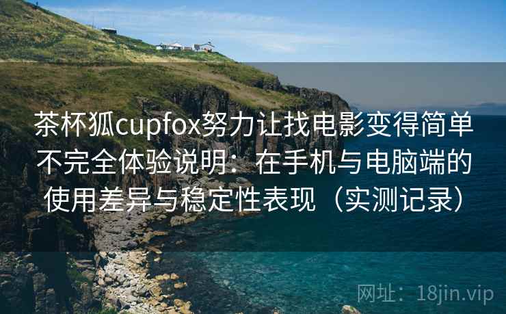 茶杯狐cupfox努力让找电影变得简单不完全体验说明：在手机与电脑端的使用差异与稳定性表现（实测记录）