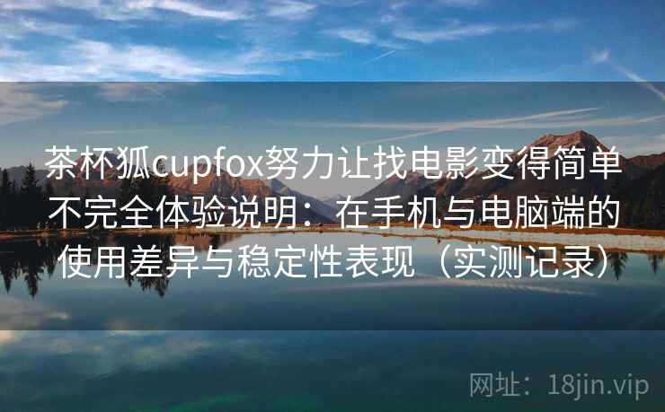 茶杯狐cupfox努力让找电影变得简单不完全体验说明：在手机与电脑端的使用差异与稳定性表现（实测记录）