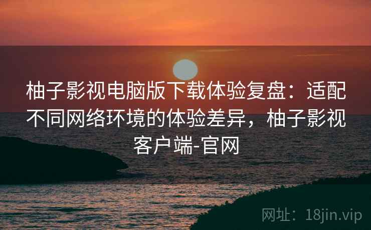 柚子影视电脑版下载体验复盘:适配不同网络环境的体验差异,柚子影视客户端-官网 柚子影视电脑版下载体验复盘:适配不同网络环境的体验差异,柚子影视客户端-官网