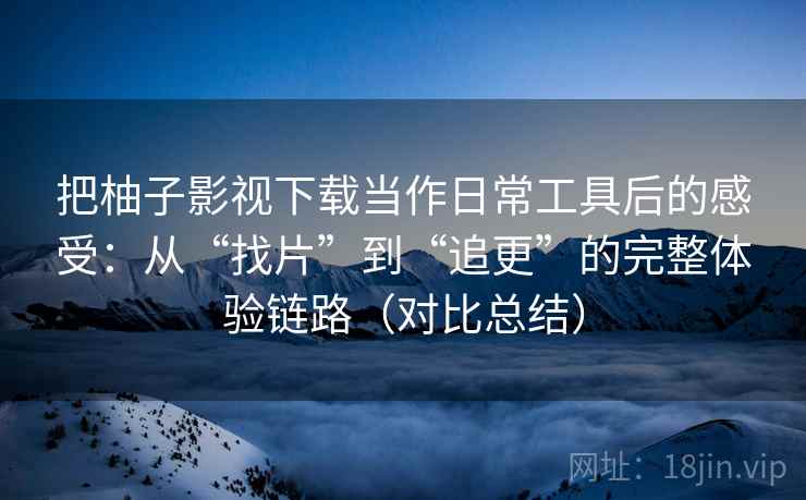把柚子影视下载当作日常工具后的感受:从“找片”到“追更”的完整体验链路(对比总结) 把柚子影视下载当作日常工具后的感受:从“找片”到“追更”的完整体验链路(对比总结)