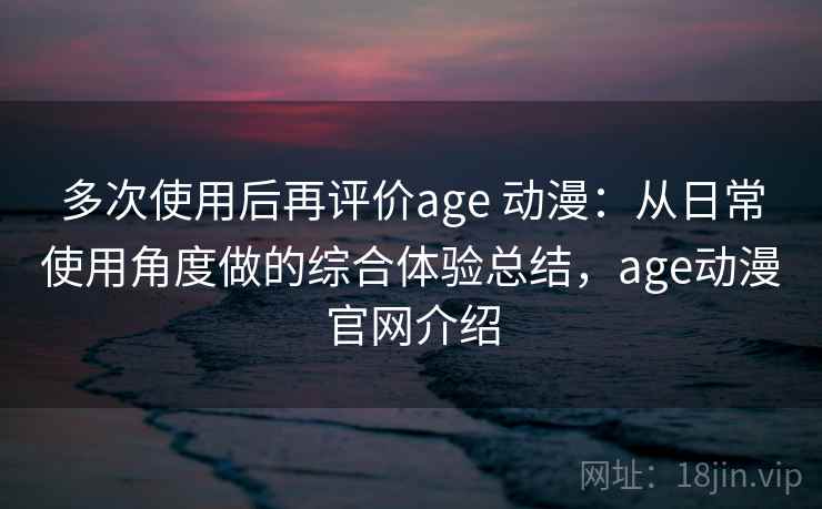 多次使用后再评价age 动漫:从日常使用角度做的综合体验总结,age动漫官网介绍 多次使用后再评价age 动漫:从日常使用角度做的综合体验总结,age动漫官网介绍